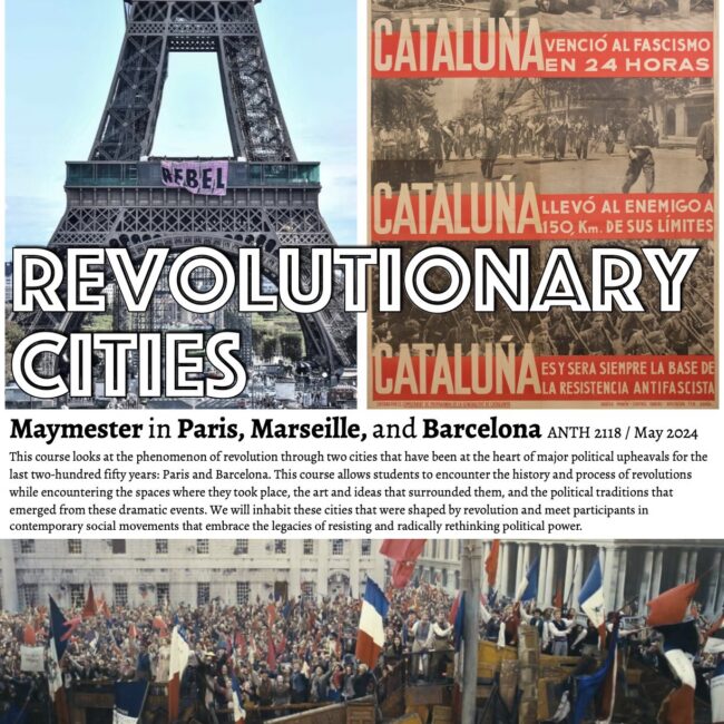 A poster with three large photos: A banner reading "rebel" on the Eiffel Tower; a poster recounting in Spnaish how Cataluña defeated fascism; a cinematic scene of the 1832 uprising in Paris. Title: Revolutionary Cities / Text: Maymester in Paris, Marseille, and Barcelona ANTH 2118 / May 2024 This course looks at the phenomenon of revolution through two cities that have been at the heart of major political upheavals for the last two-hundred fifty years: Paris and Barcelona. This course allows students to encounter the history and process of revolutions while encountering the spaces where they took place, the art and ideas that surrounded them, and the political traditions that emerged from these dramatic events. We will inhabit these cities that were shaped by revolution and meet participants in contemporary social movements that embrace the legacies of resisting and radically rethinking political power.